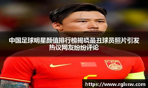 中国足球明星颜值排行榜揭晓最丑球员照片引发热议网友纷纷评论